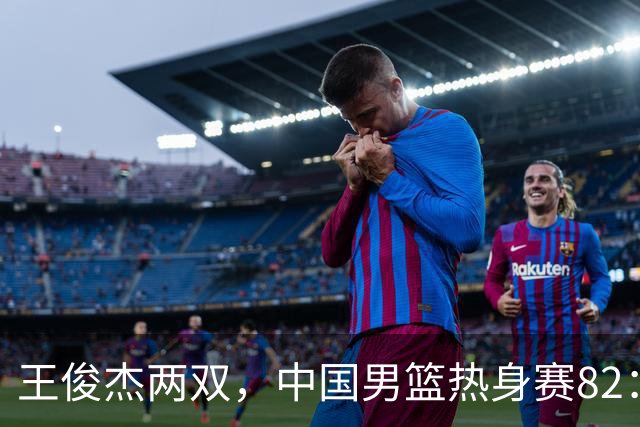 王俊杰两双，中国男篮热身赛82：78塞尔维亚联赛亚军队